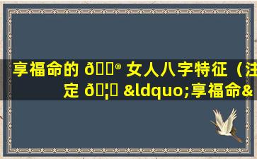 享福命的 💮 女人八字特征（注定 🦁 “享福命”的4生肖女）